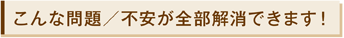 こんな問題/不安が全部解消できます!