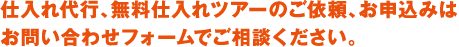 仕入れ代行、無料仕入れツアーのご依頼、お申込みはお問い合わせフォームでご相談ください。